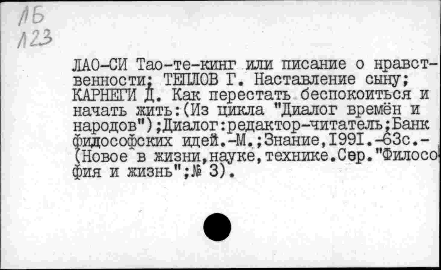 ﻿ЛАО-СИ Тао-те-кинг или писание о нравственности; ТЕШЮВ Г. Наставление сыну; КАРНЕГИ д. Как перестать беспокоиться и начать жить:(Из цикла "Диалог времён и народов") ;Диалог: редактор-читатель ;Банк философских идей.-М.;Знание,1991.-63с.-(НовоеАв жизни,науке, технике. С ер. "Филосо фия и жизнь" ;№ 3).